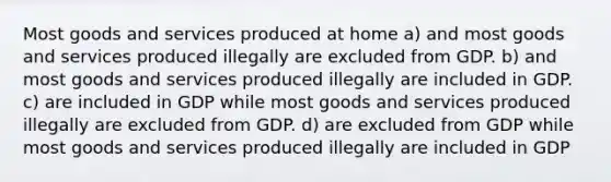 Most goods and services produced at home a) and most goods and services produced illegally are excluded from GDP. b) and most goods and services produced illegally are included in GDP. c) are included in GDP while most goods and services produced illegally are excluded from GDP. d) are excluded from GDP while most goods and services produced illegally are included in GDP