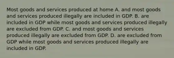 Most goods and services produced at home A. and most goods and services produced illegally are included in GDP. B. are included in GDP while most goods and services produced illegally are excluded from GDP. C. and most goods and services produced illegally are excluded from GDP. D. are excluded from GDP while most goods and services produced illegally are included in GDP.