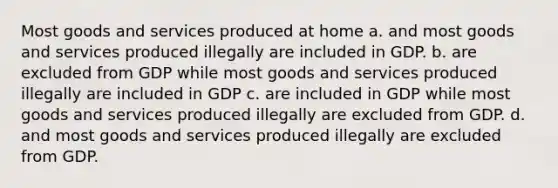 Most goods and services produced at home a. and most goods and services produced illegally are included in GDP. b. are excluded from GDP while most goods and services produced illegally are included in GDP c. are included in GDP while most goods and services produced illegally are excluded from GDP. d. and most goods and services produced illegally are excluded from GDP.