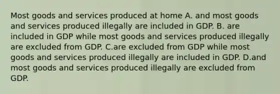 Most goods and services produced at home A. and most goods and services produced illegally are included in GDP. B. are included in GDP while most goods and services produced illegally are excluded from GDP. C.are excluded from GDP while most goods and services produced illegally are included in GDP. D.and most goods and services produced illegally are excluded from GDP.