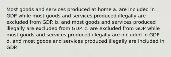 Most goods and services produced at home a. are included in GDP while most goods and services produced illegally are excluded from GDP. b. and most goods and services produced illegally are excluded from GDP. c. are excluded from GDP while most goods and services produced illegally are included in GDP d. and most goods and services produced illegally are included in GDP.