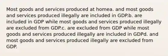 Most goods and services produced at homea. and most goods and services produced illegally are included in GDP.b. are included in GDP while most goods and services produced illegally are excluded from GDP.c. are excluded from GDP while most goods and services produced illegally are included in GDPd. and most goods and services produced illegally are excluded from GDP.