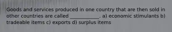Goods and services produced in one country that are then sold in other countries are called ____________. a) economic stimulants b) tradeable items c) exports d) surplus items