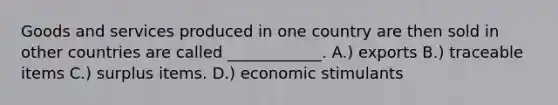 Goods and services produced in one country are then sold in other countries are called ____________. A.) exports B.) traceable items C.) surplus items. D.) economic stimulants