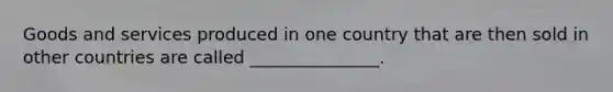 Goods and services produced in one country that are then sold in other countries are called _______________.