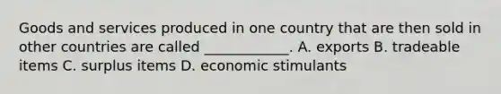 Goods and services produced in one country that are then sold in other countries are called ____________. A. exports B. tradeable items C. surplus items D. economic stimulants