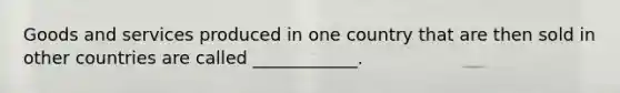 Goods and services produced in one country that are then sold in other countries are called ____________.