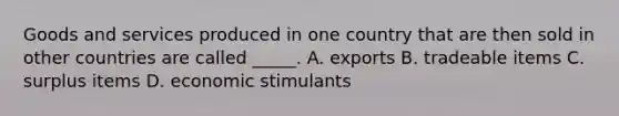 Goods and services produced in one country that are then sold in other countries are called _____. A. exports B. tradeable items C. surplus items D. economic stimulants