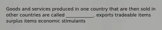 Goods and services produced in one country that are then sold in other countries are called ____________. exports tradeable items surplus items economic stimulants