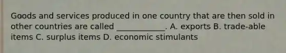 Goods and services produced in one country that are then sold in other countries are called ____________. A. exports B. trade-able items C. surplus items D. economic stimulants