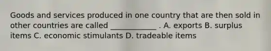 Goods and services produced in one country that are then sold in other countries are called ____________ . A. exports B. surplus items C. economic stimulants D. tradeable items