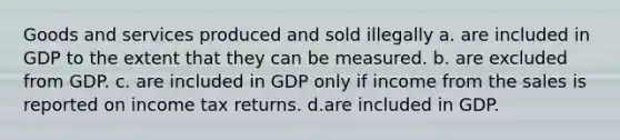 Goods and services produced and sold illegally a. are included in GDP to the extent that they can be measured. b. are excluded from GDP. c. are included in GDP only if income from the sales is reported on income tax returns. d.are included in GDP.