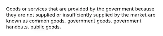 Goods or services that are provided by the government because they are not supplied or insufficiently supplied by the market are known as common goods. government goods. government handouts. public goods.