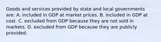 Goods and services provided by state and local governments are: A. included in GDP at market prices. B. included in GDP at cost. C. excluded from GDP because they are not sold in markets. D. excluded from GDP because they are publicly provided.