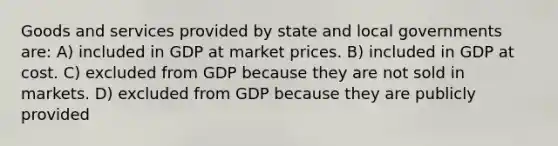 Goods and services provided by state and local governments are: A) included in GDP at market prices. B) included in GDP at cost. C) excluded from GDP because they are not sold in markets. D) excluded from GDP because they are publicly provided