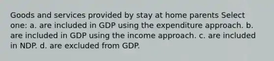 Goods and services provided by stay at home parents Select one: a. are included in GDP using the expenditure approach. b. are included in GDP using the income approach. c. are included in NDP. d. are excluded from GDP.