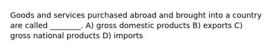 Goods and services purchased abroad and brought into a country are called ________. A) gross domestic products B) exports C) gross national products D) imports