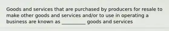 Goods and services that are purchased by producers for resale to make other goods and services and/or to use in operating a business are known as __________ goods and services