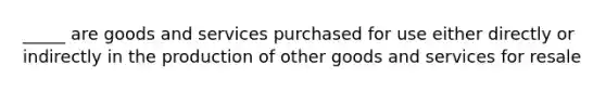 _____ are goods and services purchased for use either directly or indirectly in the production of other goods and services for resale