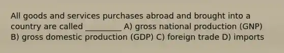 All goods and services purchases abroad and brought into a country are called _________ A) gross national production (GNP) B) gross domestic production (GDP) C) foreign trade D) imports