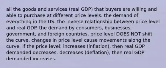 all the goods and services (real GDP) that buyers are willing and able to purchase at different price levels. the demand of everything in the US. the inverse relationship between price level and real GDP. the demand by consumers, businesses, government, and foreign countries. price level DOES NOT shift the curve. changes in price level cause movements along the curve. if the price level: increases (inflation), then real GDP demanded decreases; decreases (deflation), then real GDP demanded increases.