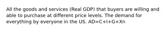 All the goods and services (Real GDP) that buyers are willing and able to purchase at different price levels. The demand for everything by everyone in the US. AD=C+I+G+Xn