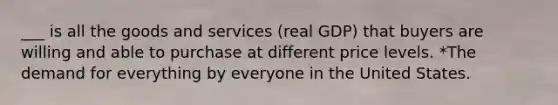 ___ is all the goods and services (real GDP) that buyers are willing and able to purchase at different price levels. *The demand for everything by everyone in the United States.