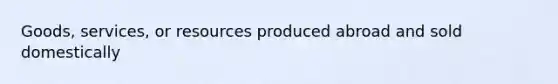 Goods, services, or resources produced abroad and sold domestically