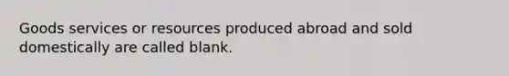 Goods services or resources produced abroad and sold domestically are called blank.