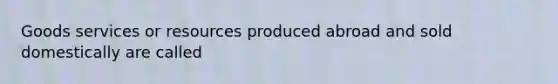 Goods services or resources produced abroad and sold domestically are called