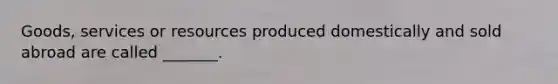 Goods, services or resources produced domestically and sold abroad are called _______.
