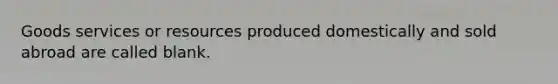 Goods services or resources produced domestically and sold abroad are called blank.