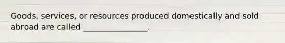 Goods, services, or resources produced domestically and sold abroad are called ________________.