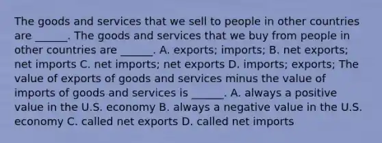 The goods and services that we sell to people in other countries are​ ______. The goods and services that we buy from people in other countries are​ ______. A. ​exports; imports; B. net​ exports; net imports C. net​ imports; net exports D. ​imports; exports; The value of exports of goods and services minus the value of imports of goods and services is​ ______. A. always a positive value in the U.S. economy B. always a negative value in the U.S. economy C. called net exports D. called net imports