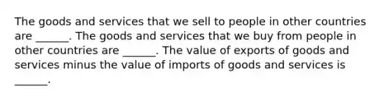 The goods and services that we sell to people in other countries are​ ______. The goods and services that we buy from people in other countries are​ ______. The value of exports of goods and services minus the value of imports of goods and services is​ ______.