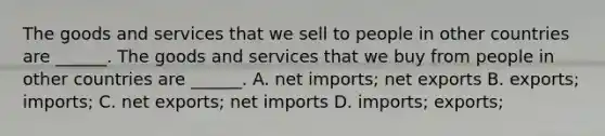 The goods and services that we sell to people in other countries are​ ______. The goods and services that we buy from people in other countries are​ ______. A. net​ imports; net exports B. ​exports; imports; C. net​ exports; net imports D. ​imports; exports;