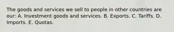 The goods and services we sell to people in other countries are our: A. Investment goods and services. B. Exports. C. Tariffs. D. Imports. E. Quotas.