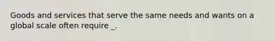 Goods and services that serve the same needs and wants on a global scale often require _.