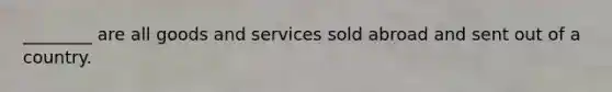 ________ are all goods and services sold abroad and sent out of a country.