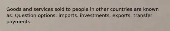 Goods and services sold to people in other countries are known as: Question options: imports. investments. exports. transfer payments.