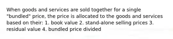 When goods and services are sold together for a single "bundled" price, the price is allocated to the goods and services based on their: 1. book value 2. stand-alone selling prices 3. residual value 4. bundled price divided