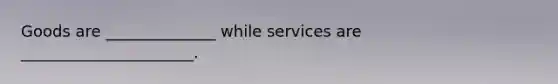 Goods are ______________ while services are ______________________.