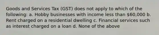 Goods and Services Tax (GST) does not apply to which of the following: a. Hobby businesses with income less than 60,000 b. Rent charged on a residential dwelling c. Financial services such as interest charged on a loan d. None of the above