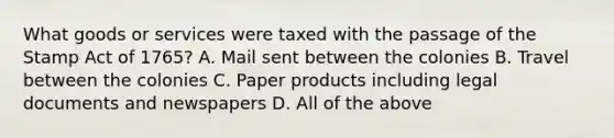 What goods or services were taxed with the passage of the Stamp Act of 1765? A. Mail sent between the colonies B. Travel between the colonies C. Paper products including legal documents and newspapers D. All of the above