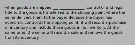 when goods are shipped ___ _____________, control of and legal title to the goods is transferred to the shipping point where the seller delivers them to the buyer Because the buyer has economic control at the shipping point, it will record a purchase of inventory and include those goods in its inventory. At the same time, the seller will record a sale and remove the goods from its inventory.