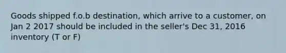 Goods shipped f.o.b destination, which arrive to a customer, on Jan 2 2017 should be included in the seller's Dec 31, 2016 inventory (T or F)