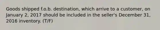 Goods shipped f.o.b. destination, which arrive to a customer, on January 2, 2017 should be included in the seller's December 31, 2016 inventory. (T/F)