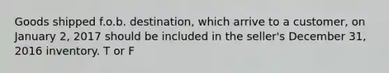 Goods shipped f.o.b. destination, which arrive to a customer, on January 2, 2017 should be included in the seller's December 31, 2016 inventory. T or F