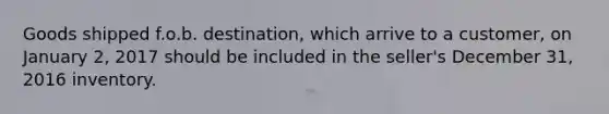 Goods shipped f.o.b. destination, which arrive to a customer, on January 2, 2017 should be included in the seller's December 31, 2016 inventory.