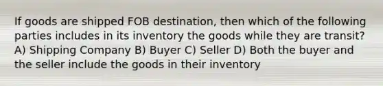 If goods are shipped FOB destination, then which of the following parties includes in its inventory the goods while they are transit? A) Shipping Company B) Buyer C) Seller D) Both the buyer and the seller include the goods in their inventory